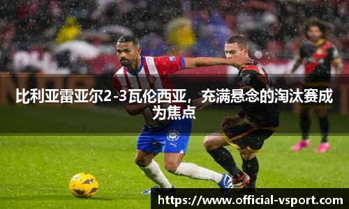 比利亚雷亚尔2-3瓦伦西亚,充满悬念的淘汰赛成为焦点